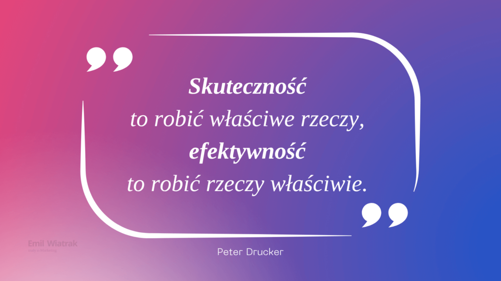 "Skuteczność to robić właściwe rzeczy,
efektywność to robić rzeczy właściwie." Peter Drucker